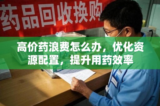 泰州高价药浪费怎么办，优化资源配置，提升用药效率