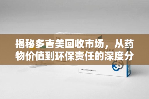 泰州揭秘多吉美回收市场，从药物价值到环保责任的深度分析