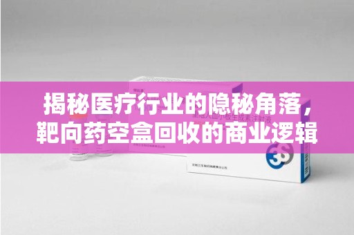 泰州揭秘医疗行业的隐秘角落，靶向药空盒回收的商业逻辑与伦理争议