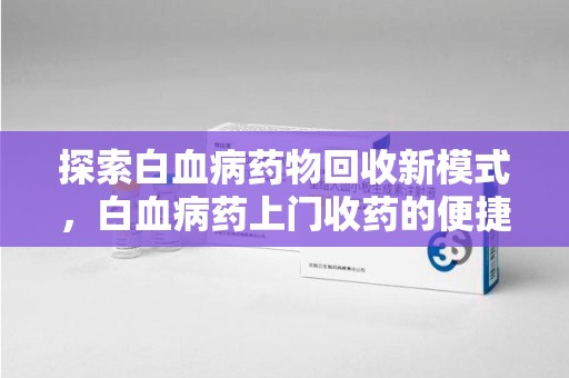 泰州探索白血病药物回收新模式，白血病药上门收药的便捷与挑战