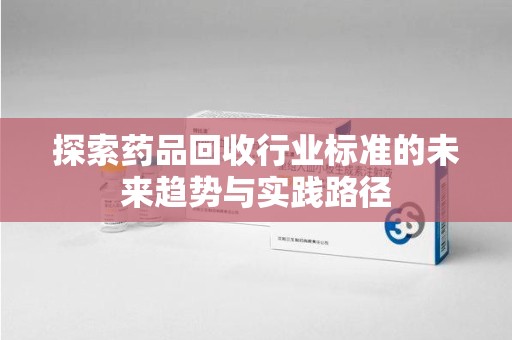 泰州探索药品回收行业标准的未来趋势与实践路径