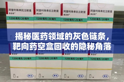泰州揭秘医药领域的灰色链条，靶向药空盒回收的隐秘角落