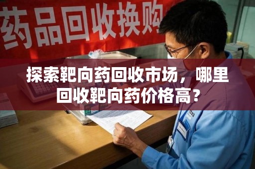 泰州探索靶向药回收市场，哪里回收靶向药价格高？