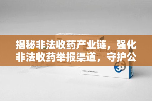 泰州揭秘非法收药产业链，强化非法收药举报渠道，守护公众健康安全