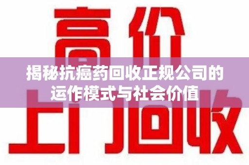 泰州揭秘抗癌药回收正规公司的运作模式与社会价值