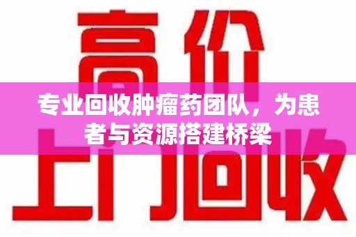 泰州专业回收肿瘤药团队，为患者与资源搭建桥梁