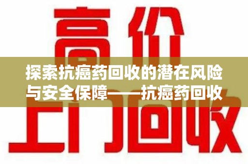 泰州探索抗癌药回收的潜在风险与安全保障——抗癌药回收安全吗？