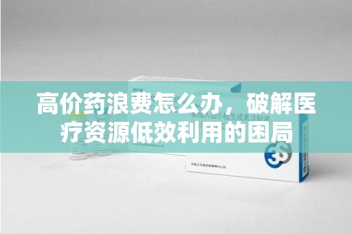 泰州高价药浪费怎么办，破解医疗资源低效利用的困局
