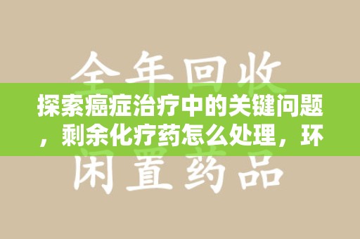 泰州探索癌症治疗中的关键问题，剩余化疗药怎么处理，环保与健康的平衡之道
