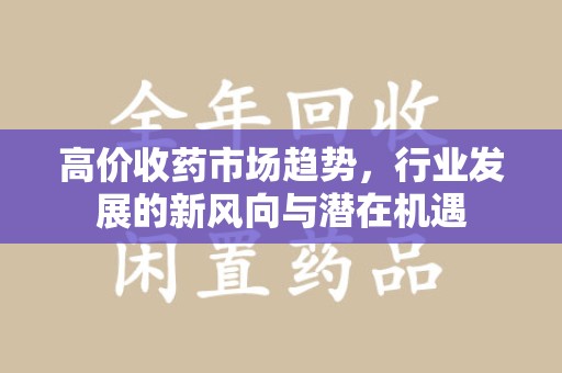 泰州高价收药市场趋势，行业发展的新风向与潜在机遇