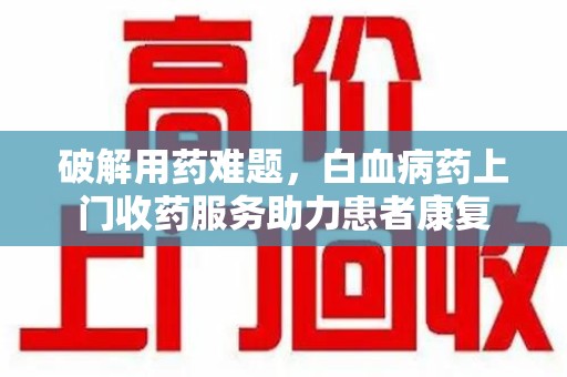 泰州破解用药难题，白血病药上门收药服务助力患者康复