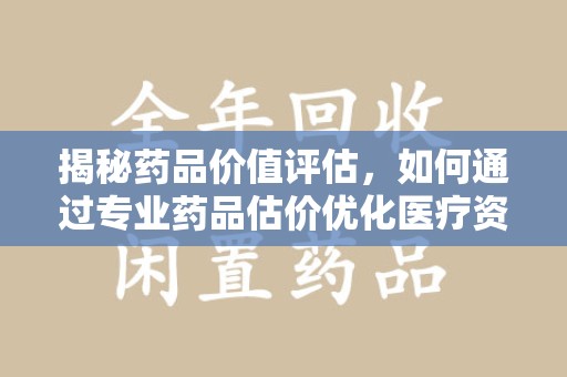 泰州揭秘药品价值评估，如何通过专业药品估价优化医疗资源分配