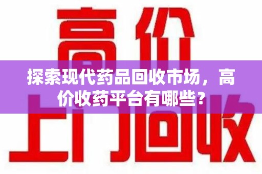 泰州探索现代药品回收市场，高价收药平台有哪些？