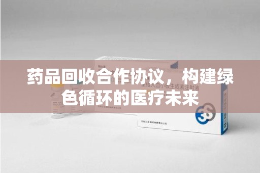 泰州药品回收合作协议，构建绿色循环的医疗未来