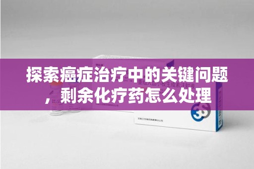 泰州探索癌症治疗中的关键问题，剩余化疗药怎么处理