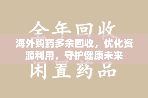 泰州海外购药多余回收，优化资源利用，守护健康未来
