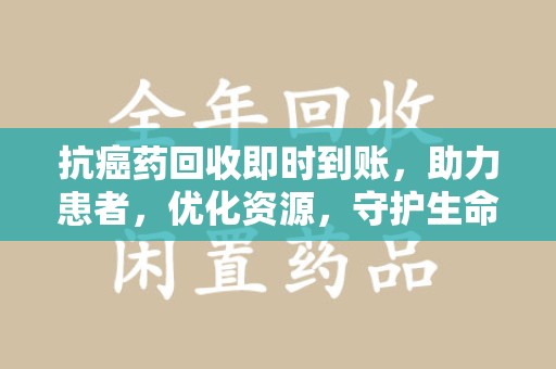 泰州抗癌药回收即时到账，助力患者，优化资源，守护生命的新途径