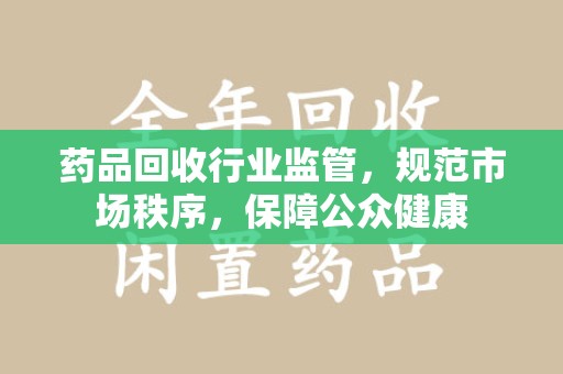 泰州药品回收行业监管，规范市场秩序，保障公众健康