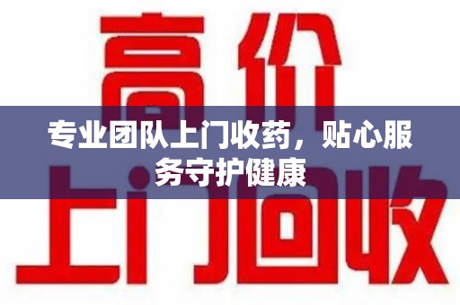 泰州专业团队上门收药，贴心服务守护健康