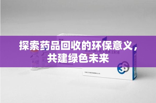 泰州探索药品回收的环保意义，共建绿色未来