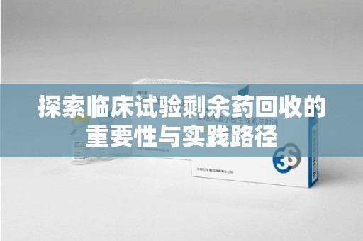 泰州探索临床试验剩余药回收的重要性与实践路径