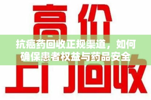 泰州抗癌药回收正规渠道，如何确保患者权益与药品安全