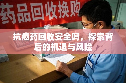 泰州抗癌药回收安全吗，探索背后的机遇与风险
