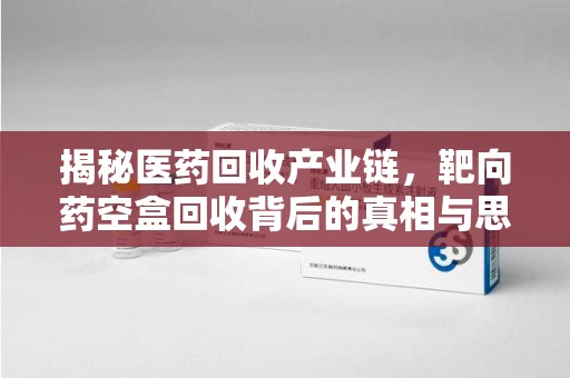 泰州揭秘医药回收产业链，靶向药空盒回收背后的真相与思考